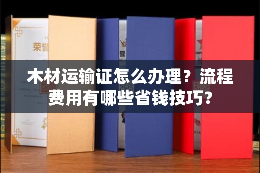全国木材运输证怎么办理?流程费用有哪些省钱技巧?