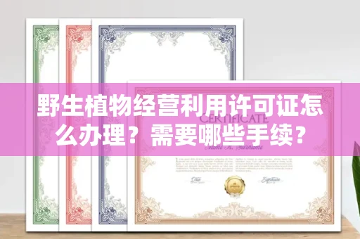 全国野生植物经营利用许可证怎么办理?需要哪些手续?